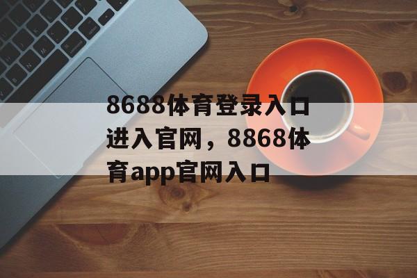 8688体育登录入口进入官网，8868体育app官网入口