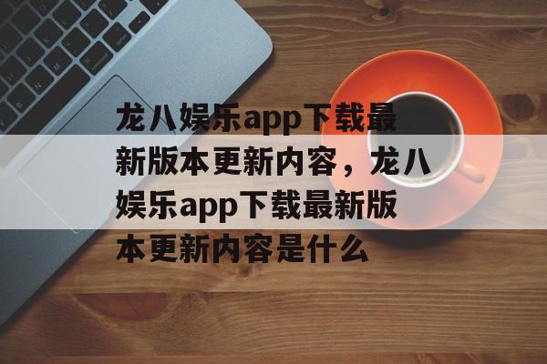 龙八娱乐app下载最新版本更新内容，龙八娱乐app下载最新版本更新内容是什么